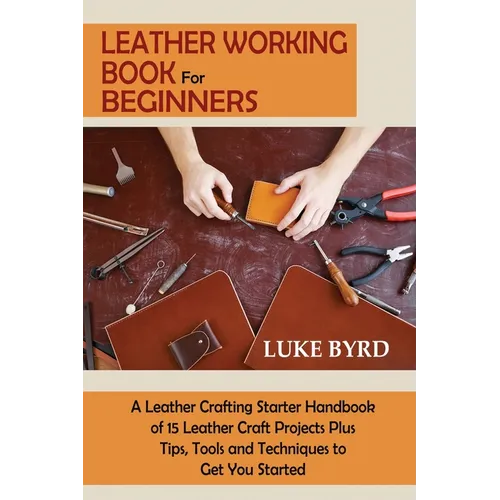 Leather Working Book for Beginners: A Leather Crafting Starter Handbook of 15 Leather Craft Projects Plus Tips, Tools and Techniques to Get You Starte