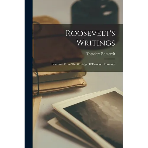 Roosevelt's Writings: Selections From The Writings Of Theodore Roosevelt