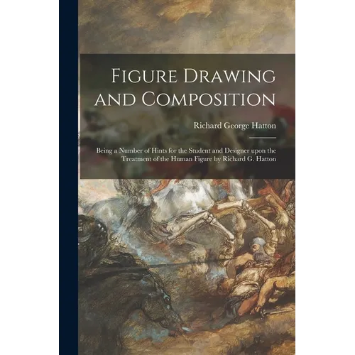 Figure Drawing and Composition: Being a Number of Hints for the Student and Designer Upon the Treatment of the Human Figure by Richard G. Hatton