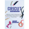 Cricut Design Space: Beginner's Guide To Mastering The Design Space & Cricut Machines with ScreenShots, Illustrations, and Project Ideas (2021)