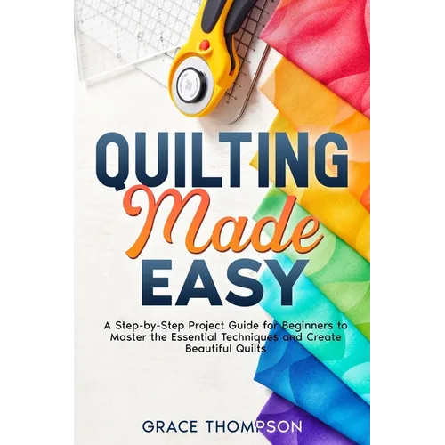 Quilting Made Easy: A Step-by-Step Project Guide for Beginners to Master the Essential Techniques and Create Beautiful Quilts