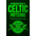 Intermediate Guide to Celtic Patterns: What Every Celtic Artist Should Know to Make Better and Unique Designs