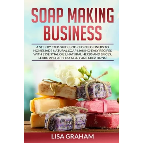 Soap Making Business: A Step By Step Guidebook For Beginners To Homemade Natural Soap Making, Learn And Sell Your Creations.
