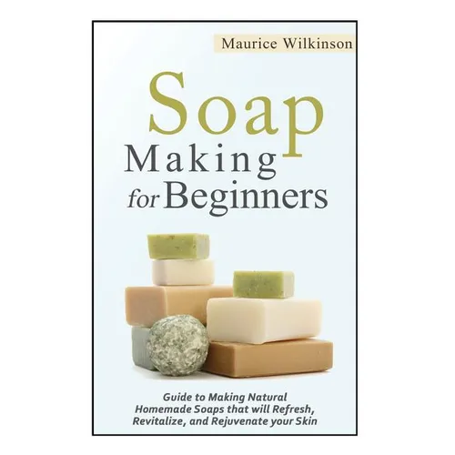 Soap Making for Beginners: Guide to Making Natural Homemade Soaps that will Refresh, Revitalize, and Rejuvenate your Skin