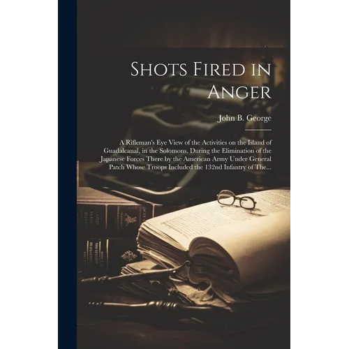 Shots Fired in Anger: A Rifleman's Eye View of the Activities on the Island of Guadalcanal, in the Solomons, During the Elimination of the Japanese Fo