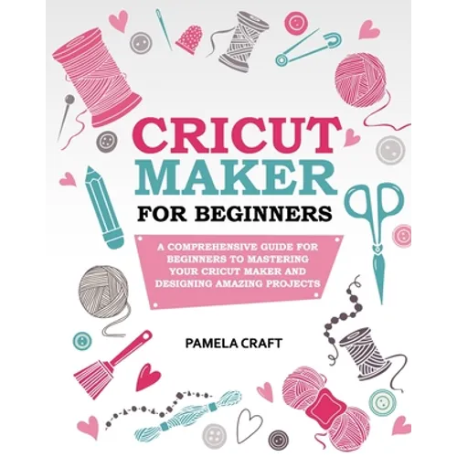 Cricut Maker for Beginners: A Comprehensive Guide For Beginners To Mastering Your Cricut Maker And Designing Amazing Project
