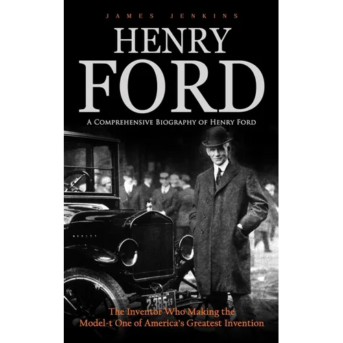 Henry Ford: A Comprehensive Biography of Henry Ford (The Inventor Who Making the Model-t One of America's Greatest Invention)