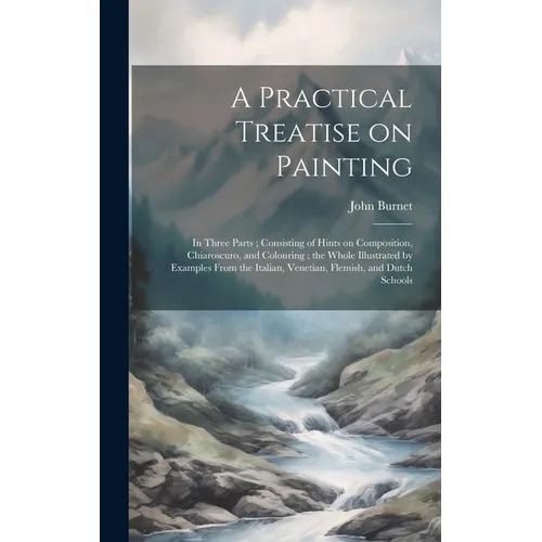 A Practical Treatise on Painting: In Three Parts; Consisting of Hints on Composition, Chiaroscuro, and Colouring; the Whole Illustrated by Examples Fr