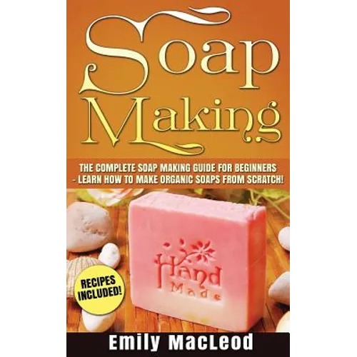 Soap Making: Soap Making Guide for Beginners - Learn How to Make Organic Soaps from Scratch! Recipes Included!