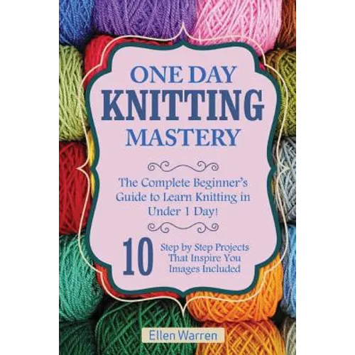 Knitting: One Day Knitting Mastery: The Complete Beginner's Guide to Learn Knitting in Under 1 Day! - 10 Step by Step Projects That Inspire You with I