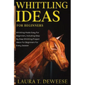 Whittling Ideas for Beginners: Whittling Made Easy for Beginners, Including Step by Step Whittling Project Ideas for Beginners for Every Season