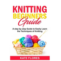 Knitting Beginners Guide: A Complete Step by Step Guide to Easily Learn Knitting Techniques Designed for Absolute Beginners. Includes Pictures and Sim