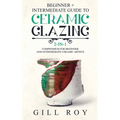 Ceramic Glazing: Beginner + Intermediate Guide to Ceramic Glazing: 2-in-1 Compendium for Beginner and Intermediate Ceramic Artists