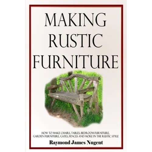 Making Rustic Furniture: How to make chairs, tables, bedroom furniture, garden furniture, gates, fences and more in the rustic style