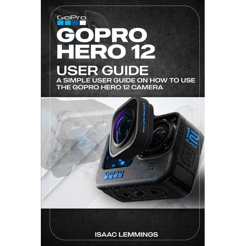 Gopro Hero 12 User Guide: A Simple User Guide on How to Use the Gopro Hero 12 Camera Effectively.