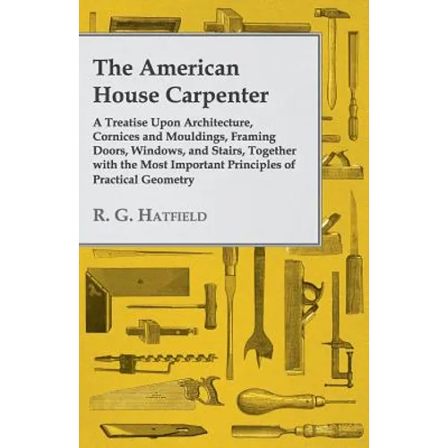 The American House Carpenter: A Treatise Upon Architecture, Cornices and Mouldings, Framing Doors, Windows, and Stairs, Together with the Most Importa