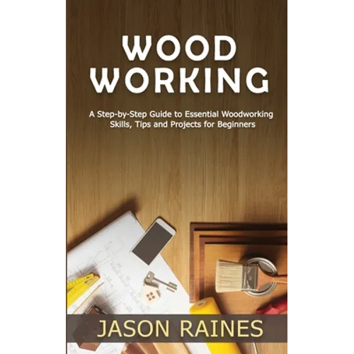 Woodworking: A Step-by-Step Guide to Essential Woodworking Skills, Tips and Projects for Beginners