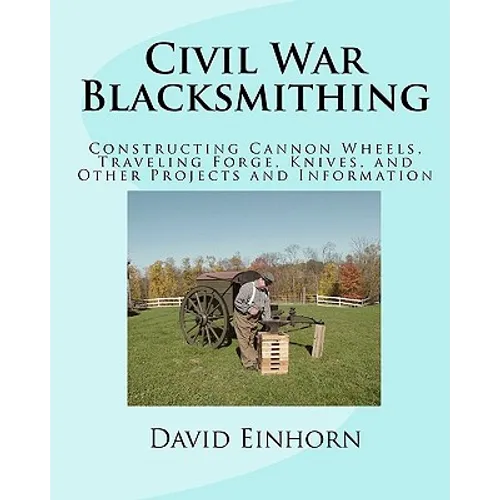 Civil War Blacksmithing: Constructing Cannon Wheels, Traveling Forge, Knives, and Other Projects and Information
