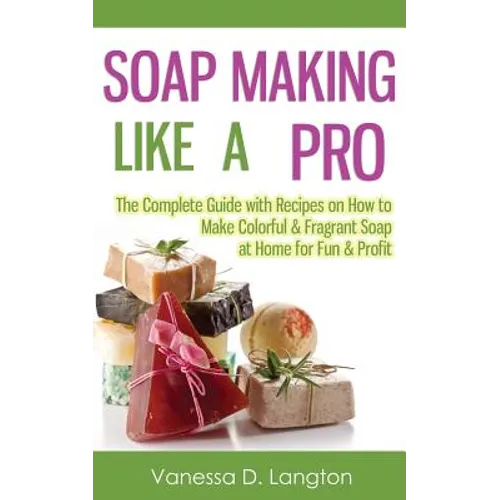 Soap Making Like A Pro: The Complete Guide with Recipes on How to Make Colorful & Fragrant Soap at Home for Fun & Profit