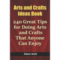 Arts and Crafts Ideas Book: 240 Great Tips for Doing Arts and Crafts That Anyone Can Enjoy