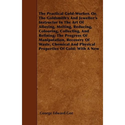 The Practical Gold-Worker, or, The Goldsmith's and Jeweller's Instructor in the Art of Alloying, Melting, Reducing, Colouring, Collecting, and Refinin