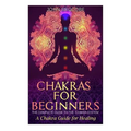 Chakras: Chakras for Beginners: The Complete Guide to the Chakra System: A Chakra Guide for Healing