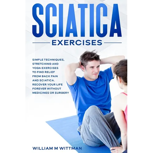 Sciatica Exercises: Simple Techniques, Stretching and Yoga Exercises to Find Relief From Back Pain and Sciatica. Ricover your Life Forever Without Dru