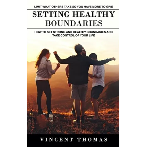 Setting Healthy Boundaries: Limit What Others Take So You Have More to Give (How to Set Strong and Healthy Boundaries and Take Control of Your Life)