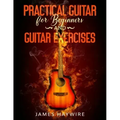 Practical Guitar For Beginners And Guitar Exercises: How To Teach Yourself To Play Your First Songs in 7 Days or Less Including 70+ Tips and Exercises