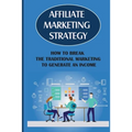 Affiliate Marketing Strategy: How To Break The Traditional Marketing To Generate An Income: Affiliate Marketing Meaning
