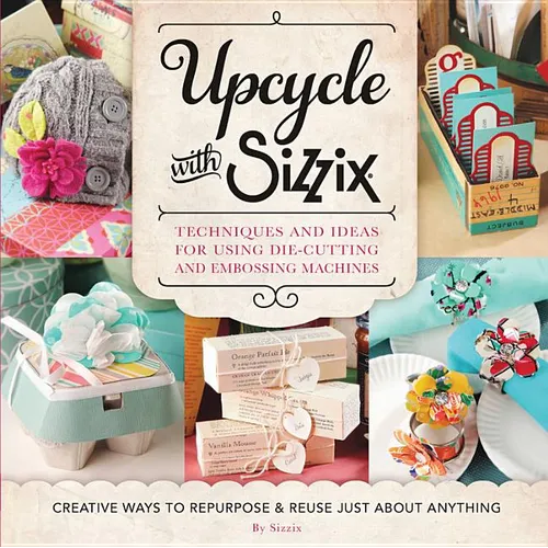 Upcycle with Sizzix: Techniques and Ideas for Using Sizzix Die-Cutting and Embossing Machines - Creative Ways to Repurpose and Reuse Just about Anythi