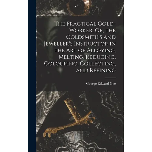 The Practical Gold-Worker, Or, the Goldsmith's and Jeweller's Instructor in the Art of Alloying, Melting, Reducing, Colouring, Collecting, and Refinin