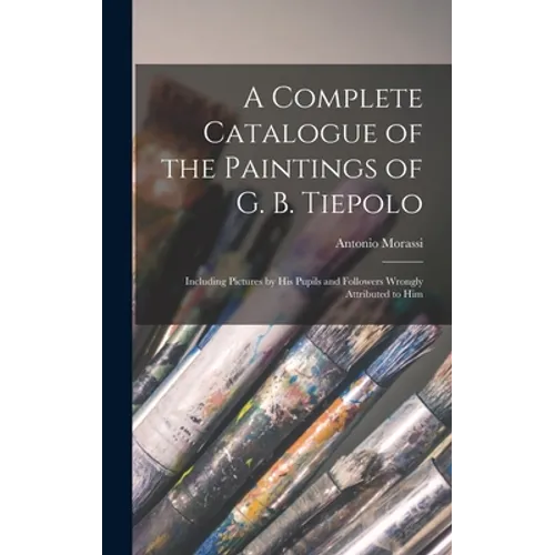 A Complete Catalogue of the Paintings of G. B. Tiepolo: Including Pictures by His Pupils and Followers Wrongly Attributed to Him