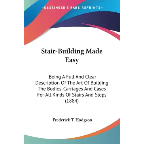 Stair-Building Made Easy: Being A Full And Clear Description Of The Art Of Building The Bodies, Carriages And Cases For All Kinds Of Stairs And