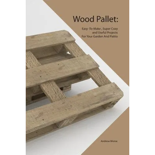 Wood Pallet: Easy -To-Make, Super Cozy and Useful Projects For Your Garden And Pattio