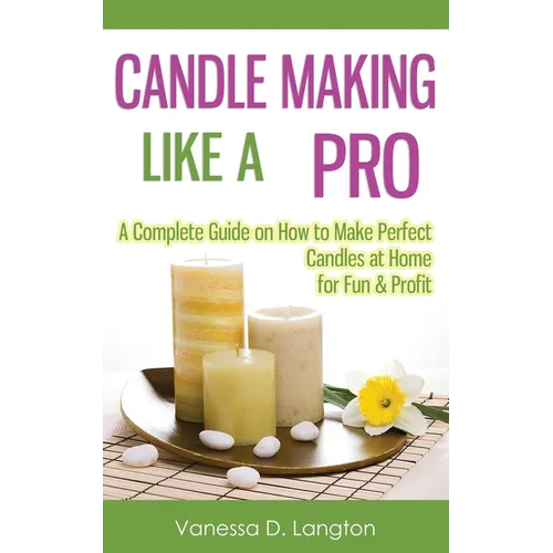 Candle Making Like A Pro: A Complete Guide on How to Make Perfect Candles at Home for Fun & Profit