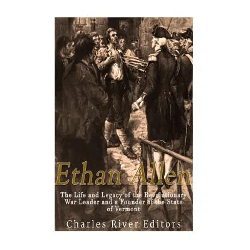 Ethan Allen: The Life and Legacy of the Revolutionary War Leader and a Founder of the State of Vermont