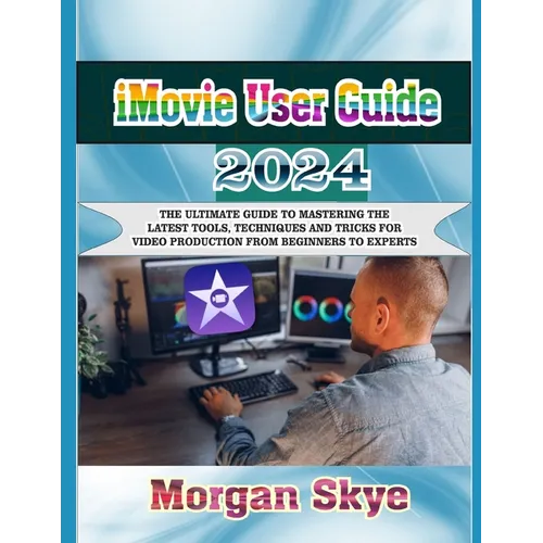 iMovie User Guide 2024: The Ultimate Guide to Mastering the Latest Tools, Techniques and Tricks for Video Production from Beginners to Experts