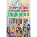 How To Draw Everything: The Ultimate Guide for Beginners
