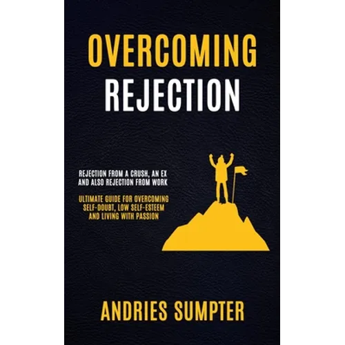 Overcoming Rejection: Rejection From A Crush, An Ex And Also Rejection From Work (Ultimate Guide For Overcoming Self-doubt, Low Self-esteem And Living