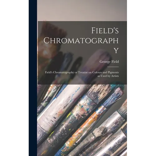 Field's Chromatography: Field's Chromatography or Treatise on Colours and Pigments as Used by Artists