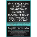 50 Things I Wish Someone Would Have Told Me About College: Straight Talk for First Generation College Students FROM First Generation College Graduates