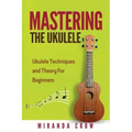 Mastering The Ukulele: Ukulele Techniques and Theory For Beginners - Second Edition