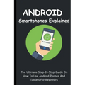 Android Smartphones Explained: The Ultimate Step-By-Step Guide On How To Use Android Phones And Tablets For Beginners