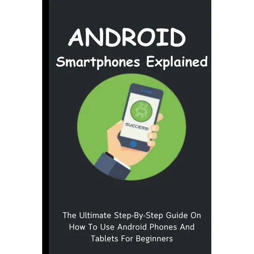 Android Smartphones Explained: The Ultimate Step-By-Step Guide On How To Use Android Phones And Tablets For Beginners
