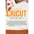 Cricut Explore Air 2: The Ultimate Complete Practical DIY Guide To Master Your Cricut EXPLORE AIR 2 Machine Using Design Space and Learn All