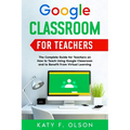 Google Classroom for Teachers: The Complete Guide for Teachers on How to Teach Using Google Classroom and to Benefit From Virtual Learning