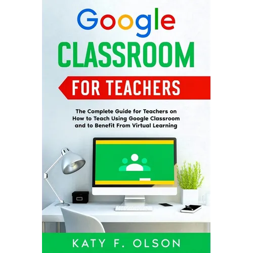Google Classroom for Teachers: The Complete Guide for Teachers on How to Teach Using Google Classroom and to Benefit From Virtual Learning