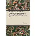 Wax Flowers - How To Make Them - With New Methods Of Sheeting Wax, Modelling Fruit, Etc.