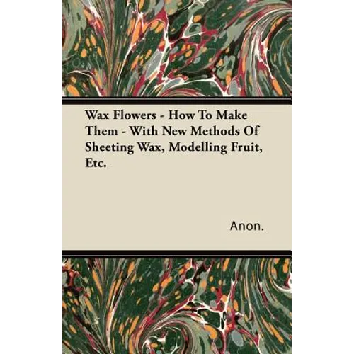 Wax Flowers - How To Make Them - With New Methods Of Sheeting Wax, Modelling Fruit, Etc.